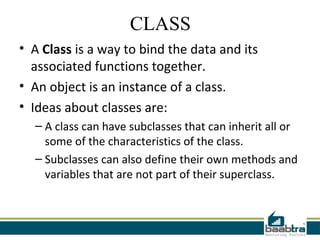CLASS
• A Class is a way to bind the data and its
associated functions together.
• An object is an instance of a class.
• Ideas about classes are:
– A class can have subclasses that can inherit all or
some of the characteristics of the class.
– Subclasses can also define their own methods and
variables that are not part of their superclass.
 