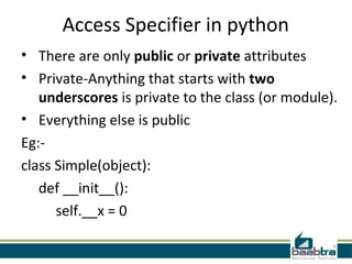Access Specifier in python
• There are only public or private attributes
• Private-Anything that starts with two
underscores is private to the class (or module).
• Everything else is public
Eg:-
class Simple(object):
def __init__():
self.__x = 0
 