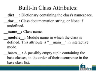Built-In Class Attributes:
__dict__ : Dictionary containing the class's namespace.
__doc__ : Class documentation string, or None if
undefined.
__name__: Class name.
__module__: Module name in which the class is
defined. This attribute is "__main__" in interactive
mode.
__bases__ : A possibly empty tuple containing the
base classes, in the order of their occurrence in the
base class list.
 