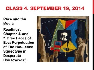 CLASS 4. SEPTEMBER 19, 2014 
Race and the 
Media 
Readings: 
Chapter 4. and 
“Three Faces of 
Eva: Perpetuation 
of The Hot-Latina 
Stereotype in 
Desperate 
Housewives” 
 