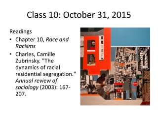 Class 10: October 31, 2015 
Readings 
• Chapter 10, Race and 
Racisms 
• Charles, Camille 
Zubrinsky. "The 
dynamics of racial 
residential segregation." 
Annual review of 
sociology (2003): 167- 
207. 
 