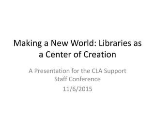 Making a New World: Libraries as 
a Center of Creation 
A Presentation for the CLA Support 
Staff Conference 
11/6/2015 
 