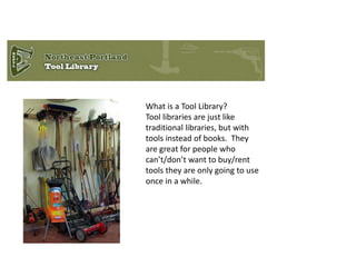 What is a Tool Library? 
Tool libraries are just like 
traditional libraries, but with 
tools instead of books. They 
are great for people who 
can’t/don’t want to buy/rent 
tools they are only going to use 
once in a while. 
 