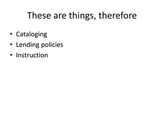 These are things, therefore 
• Cataloging 
• Lending policies 
• Instruction 
 