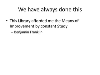 We have always done this 
• This Library afforded me the Means of 
Improvement by constant Study 
– Benjamin Franklin 
 