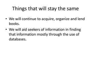 Things that will stay the same 
• We will continue to acquire, organize and lend 
books. 
• We will aid seekers of information in finding 
that information mostly through the use of 
databases. 
 