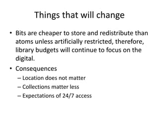 Things that will change 
• Bits are cheaper to store and redistribute than 
atoms unless artificially restricted, therefore, 
library budgets will continue to focus on the 
digital. 
• Consequences 
– Location does not matter 
– Collections matter less 
– Expectations of 24/7 access 
 