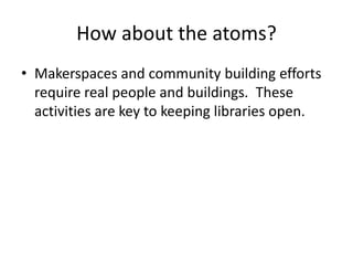 How about the atoms? 
• Makerspaces and community building efforts 
require real people and buildings. These 
activities are key to keeping libraries open. 
 