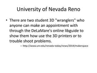 University of Nevada Reno 
• There are two student 3D "wranglers" who 
anyone can make an appointment with 
through the DeLaMare's online libguide to 
show them how use the 3D printers or to 
trouble shoot problems. 
– http://www.unr.edu/nevada-today/news/2014/makerspace 
 