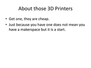 About those 3D Printers 
• Get one, they are cheap. 
• Just because you have one does not mean you 
have a makerspace but it is a start. 
 