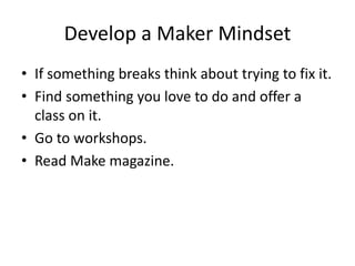 Develop a Maker Mindset 
• If something breaks think about trying to fix it. 
• Find something you love to do and offer a 
class on it. 
• Go to workshops. 
• Read Make magazine. 
 