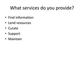 What services do you provide? 
• Find information 
• Lend resources 
• Curate 
• Support 
• Maintain 
 