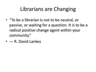 Librarians are Changing 
• “To be a librarian is not to be neutral, or 
passive, or waiting for a question. It is to be a 
radical positive change agent within your 
community.” 
• ― R. David Lankes 
 