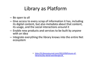 Library as Platform 
– Be open to all 
– Give access to every scrap of information it has, including 
its digital content, but also metadata about that content, 
its usage, and the social interactions around it 
– Enable new products and services to be built by anyone 
with an idea 
– Integrate everything the library knows into the entire Net 
ecosystem 
• http://lj.libraryjournal.com/2012/09/future-of-libraries/ 
by-david-weinberger/#_ 
 