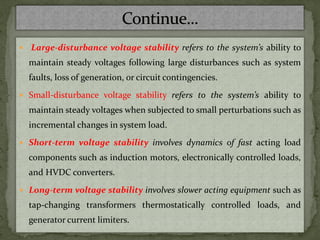  Large-disturbance voltage stability refers to the system’s ability to
maintain steady voltages following large disturbances such as system
faults, loss of generation, or circuit contingencies.
 Small-disturbance voltage stability refers to the system’s ability to
maintain steady voltages when subjected to small perturbations such as
incremental changes in system load.
 Short-term voltage stability involves dynamics of fast acting load
components such as induction motors, electronically controlled loads,
and HVDC converters.
 Long-term voltage stability involves slower acting equipment such as
tap-changing transformers thermostatically controlled loads, and
generator current limiters.
 