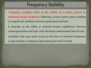  Frequency stability refers to the ability of a power system to
maintain steady frequency following a severe system upset resulting
in a significant imbalance between generation and load.
 It depends on the ability to maintain/restore equilibrium between
system generation and load, with minimum unintentional loss of load.
 Instability that may result occurs in the form of sustained frequency
swings leading to tripping of generating units and/or loads.
 