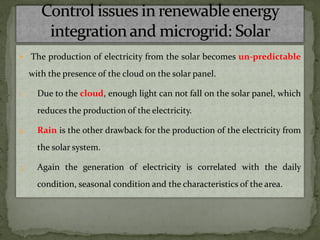  The production of electricity from the solar becomes un-predictable
with the presence of the cloud on the solar panel.
1. Due to the cloud, enough light can not fall on the solar panel, which
reduces the production of the electricity.
2. Rain is the other drawback for the production of the electricity from
the solar system.
3. Again the generation of electricity is correlated with the daily
condition, seasonal condition and the characteristics of the area.
 
