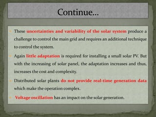  These uncertainties and variability of the solar system produce a
challenge to control the main grid and requires an additional technique
to control the system.
 Again little adaptation is required for installing a small solar PV. But
with the increasing of solar panel, the adaptation increases and thus,
increases the cost and complexity.
 Distributed solar plants do not provide real-time generation data
which make the operation complex.
 Voltage oscillation has an impact on the solar generation.
 