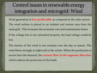  Wind generation is less predictable as compared to the solar system .
The wind turbine is placed in an isolated and remote area from the
main grid. This increases the economic cost and transmission losses.
 If the voltage loss is not calculated properly, the load voltage would be
low.
 The motion of the wind is not constant over the day or season. The
wind blows strongly at night and in the winter. When the production is
excess than the demand, the current flow in the opposite direction
which reduces the protection of the loads.
 