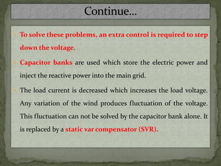  To solve these problems, an extra control is required to step
down the voltage.
 Capacitor banks are used which store the electric power and
inject the reactive power into the main grid.
 The load current is decreased which increases the load voltage.
Any variation of the wind produces fluctuation of the voltage.
This fluctuation can not be solved by the capacitor bank alone. It
is replaced by a static var compensator (SVR).
 
