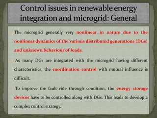  The microgrid generally very nonlinear in nature due to the
nonlinear dynamics of the various distributed generations (DGs)
and unknown behaviour of loads.
 As many DGs are integrated with the microgrid having different
characteristics, the coordination control with mutual influence is
difficult.
 To improve the fault ride through condition, the energy storage
devices have to be controlled along with DGs. This leads to develop a
complex control strategy.
 
