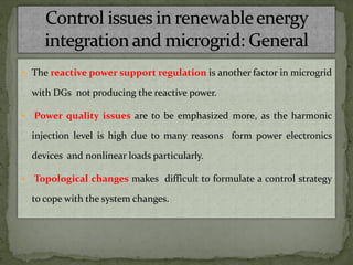  The reactive power support regulation is another factor in microgrid
with DGs not producing the reactive power.
 Power quality issues are to be emphasized more, as the harmonic
injection level is high due to many reasons form power electronics
devices and nonlinear loads particularly.
 Topological changes makes difficult to formulate a control strategy
to cope with the system changes.
 