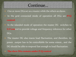  One or more DGs act as a master while the others as slaves.
 In the grid connected mode of operation all DGs are P/Q
control.
 In the islanded mode of operation the master DG switches to
U/f control to provide voltage and frequency reference for other
DGs.
 The master DG also traces load fluctuation, and therefore, its
power output has to be controllable for some extent., and the
DG should be able to respond fast enough to load fluctuation.
 The slave DGs remain under P/Q control.
 