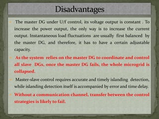  The master DG under U/f control, its voltage output is constant . To
increase the power output, the only way is to increase the current
output. Instantaneous load fluctuations are usually first balanced by
the master DG, and therefore, it has to have a certain adjustable
capacity.
 As the system relies on the master DG to coordinate and control
all slave DGs, once the master DG fails, the whole microgrid is
collapsed.
 Master-slave control requires accurate and timely islanding detection,
while islanding detection itself is accompanied by error and time delay.
 Without a communication channel, transfer between the control
strategies is likely to fail.
 