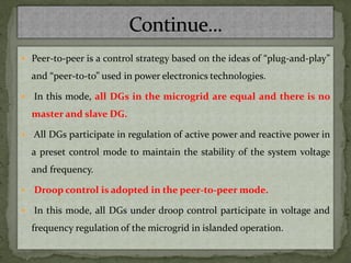  Peer-to-peer is a control strategy based on the ideas of “plug-and-play”
and “peer-to-to” used in power electronics technologies.
 In this mode, all DGs in the microgrid are equal and there is no
master and slave DG.
 All DGs participate in regulation of active power and reactive power in
a preset control mode to maintain the stability of the system voltage
and frequency.
 Droop control is adopted in the peer-to-peer mode.
 In this mode, all DGs under droop control participate in voltage and
frequency regulation of the microgrid in islanded operation.
 