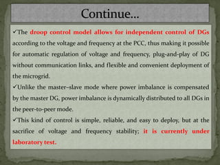 ✓The droop control model allows for independent control of DGs
according to the voltage and frequency at the PCC, thus making it possible
for automatic regulation of voltage and frequency, plug-and-play of DG
without communication links, and flexible and convenient deployment of
the microgrid.
✓Unlike the master–slave mode where power imbalance is compensated
by the master DG, power imbalance is dynamically distributed to all DGs in
the peer-to-peer mode.
✓This kind of control is simple, reliable, and easy to deploy, but at the
sacrifice of voltage and frequency stability; it is currently under
laboratory test.
 