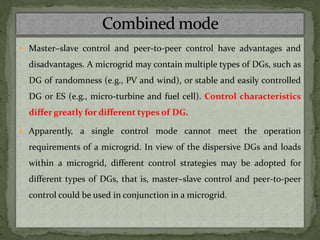  Master–slave control and peer-to-peer control have advantages and
disadvantages. A microgrid may contain multiple types of DGs, such as
DG of randomness (e.g., PV and wind), or stable and easily controlled
DG or ES (e.g., micro-turbine and fuel cell). Control characteristics
differ greatly for different types of DG.
 Apparently, a single control mode cannot meet the operation
requirements of a microgrid. In view of the dispersive DGs and loads
within a microgrid, different control strategies may be adopted for
different types of DGs, that is, master–slave control and peer-to-peer
control could be used in conjunction in a microgrid.
 