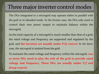  The DGs integrated to a microgrid may operate either in parallel with
the grid or in islanded mode. In the former case, the DGs only need to
control their own power output to maintain balance within the
microgrid.
 As the total capacity of a microgrid is much smaller than that of a grid,
the rated voltage and frequency are supported and regulated by the
grid, and the inverters are usually under P/Q control. In the latter
case, the microgrid is isolated from the grid.
 To maintain the rated voltage and frequency within the microgrid, one
or more DGs need to play the role of the grid to provide rated
voltage and frequency. These DGs are usually under U/f and
droop control.
 