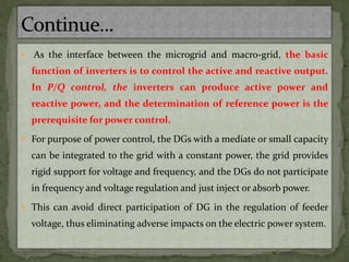  As the interface between the microgrid and macro-grid, the basic
function of inverters is to control the active and reactive output.
In P/Q control, the inverters can produce active power and
reactive power, and the determination of reference power is the
prerequisite for power control.
 For purpose of power control, the DGs with a mediate or small capacity
can be integrated to the grid with a constant power, the grid provides
rigid support for voltage and frequency, and the DGs do not participate
in frequency and voltage regulation and just inject or absorb power.
 This can avoid direct participation of DG in the regulation of feeder
voltage, thus eliminating adverse impacts on the electric power system.
 