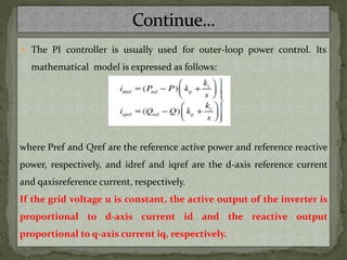  The PI controller is usually used for outer-loop power control. Its
mathematical model is expressed as follows:
where Pref and Qref are the reference active power and reference reactive
power, respectively, and idref and iqref are the d-axis reference current
and qaxisreference current, respectively.
If the grid voltage u is constant, the active output of the inverter is
proportional to d-axis current id and the reactive output
proportional to q-axis current iq, respectively.
 