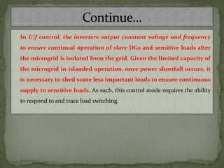  In U/f control, the inverters output constant voltage and frequency
to ensure continual operation of slave DGs and sensitive loads after
the microgrid is isolated from the grid. Given the limited capacity of
the microgrid in islanded operation, once power shortfall occurs, it
is necessary to shed some less important loads to ensure continuous
supply to sensitive loads. As such, this control mode requires the ability
to respond to and trace load switching.
 