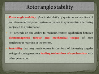  Rotor angle stability refers to the ability of synchronous machines of
an interconnected power system to remain in synchronism after being
subjected to a disturbance.
 It depends on the ability to maintain/restore equilibrium between
electromagnetic torque and mechanical torque of each
synchronous machine in the system.
 Instability that may result occurs in the form of increasing angular
swings of some generators leading to their loss of synchronism with
other generators.
 