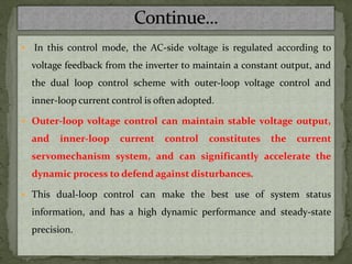  In this control mode, the AC-side voltage is regulated according to
voltage feedback from the inverter to maintain a constant output, and
the dual loop control scheme with outer-loop voltage control and
inner-loop current control is often adopted.
 Outer-loop voltage control can maintain stable voltage output,
and inner-loop current control constitutes the current
servomechanism system, and can significantly accelerate the
dynamic process to defend against disturbances.
 This dual-loop control can make the best use of system status
information, and has a high dynamic performance and steady-state
precision.
 