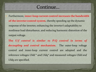  Furthermore, inner-loop current control increases the bandwidth
of the inverter control system, thereby speeding up the dynamic
response of the inverter, enhancing the inverter’s adaptability to
nonlinear load disturbance, and reducing harmonic distortion of the
output voltage.
The U/f control is similar to P/Q control in terms of
decoupling and control mechanism. The outer-loop voltage
control and inner-loop current control are adopted and the
reference voltages Uldd * and Uldq* and measured voltages Uldd and
Uldq are specified.
 