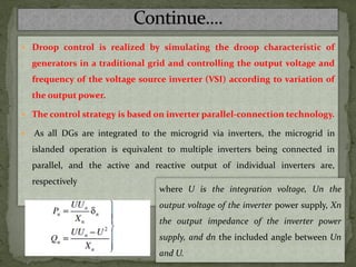  Droop control is realized by simulating the droop characteristic of
generators in a traditional grid and controlling the output voltage and
frequency of the voltage source inverter (VSI) according to variation of
the output power.
 The control strategy is based on inverter parallel-connection technology.
 As all DGs are integrated to the microgrid via inverters, the microgrid in
islanded operation is equivalent to multiple inverters being connected in
parallel, and the active and reactive output of individual inverters are,
respectively
where U is the integration voltage, Un the
output voltage of the inverter power supply, Xn
the output impedance of the inverter power
supply, and dn the included angle between Un
and U.
 