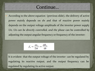  According to the above equation (previous slide), the delivery of active
power mainly depends on dn and that of reactive power mainly
depends on the output voltage amplitude of the inverter power supply
Un. Un can be directly controlled, and the phase can be controlled by
adjusting the output angular frequency or frequency of the inverter:
It is evident that the output voltage of the inverter can be regulated by
regulating its reactive output, and the output frequency can be
regulated by regulating its active output.
 