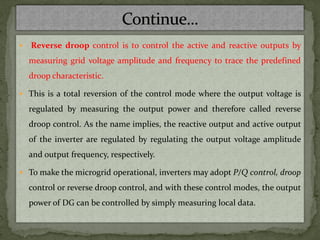  Reverse droop control is to control the active and reactive outputs by
measuring grid voltage amplitude and frequency to trace the predefined
droop characteristic.
 This is a total reversion of the control mode where the output voltage is
regulated by measuring the output power and therefore called reverse
droop control. As the name implies, the reactive output and active output
of the inverter are regulated by regulating the output voltage amplitude
and output frequency, respectively.
 To make the microgrid operational, inverters may adopt P/Q control, droop
control or reverse droop control, and with these control modes, the output
power of DG can be controlled by simply measuring local data.
 