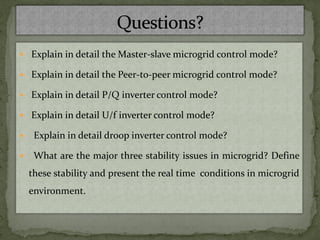  Explain in detail the Master-slave microgrid control mode?
 Explain in detail the Peer-to-peer microgrid control mode?
 Explain in detail P/Q inverter control mode?
 Explain in detail U/f inverter control mode?
 Explain in detail droop inverter control mode?
 What are the major three stability issues in microgrid? Define
these stability and present the real time conditions in microgrid
environment.
 
