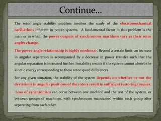  The rotor angle stability problem involves the study of the electromechanical
oscillations inherent in power systems. A fundamental factor in this problem is the
manner in which the power outputs of synchronous machines vary as their rotor
angles change.
 The power-angle relationship is highly nonlinear. Beyond a certain limit, an increase
in angular separation is accompanied by a decrease in power transfer such that the
angular separation is increased further. Instability results if the system cannot absorb the
kinetic energy corresponding to these rotor speed differences.
 For any given situation, the stability of the system depends on whether or not the
deviations in angular positions of the rotors result in sufficient restoring torques.
 Loss of synchronism can occur between one machine and the rest of the system, or
between groups of machines, with synchronism maintained within each group after
separating from each other.
 