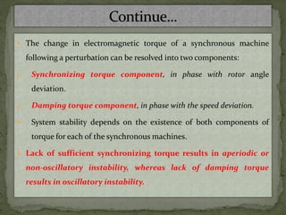  The change in electromagnetic torque of a synchronous machine
following a perturbation can be resolved into two components:
1. Synchronizing torque component, in phase with rotor angle
deviation.
2. Damping torque component, in phase with the speed deviation.
 System stability depends on the existence of both components of
torque for each of the synchronous machines.
 Lack of sufficient synchronizing torque results in aperiodic or
non-oscillatory instability, whereas lack of damping torque
results in oscillatory instability.
 