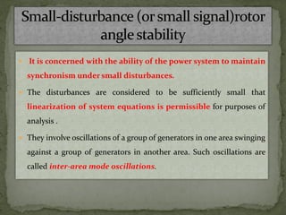  It is concerned with the ability of the power system to maintain
synchronism under small disturbances.
 The disturbances are considered to be sufficiently small that
linearization of system equations is permissible for purposes of
analysis .
 They involve oscillations of a group of generators in one area swinging
against a group of generators in another area. Such oscillations are
called inter-area mode oscillations.
 