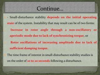  - Small-disturbance stability depends on the initial operating
state of the system. Instability that may result can be of two forms:
1. Increase in rotor angle through a non-oscillatory or
aperiodic mode due to lack of synchronizing torque, or
2. Rotor oscillations of increasing amplitude due to lack of
sufficient damping torque.
 The time frame of interest in small-disturbance stability studies is
on the order of 10 to 20 seconds following a disturbance.
 