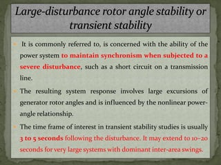  It is commonly referred to, is concerned with the ability of the
power system to maintain synchronism when subjected to a
severe disturbance, such as a short circuit on a transmission
line.
 The resulting system response involves large excursions of
generator rotor angles and is influenced by the nonlinear power-
angle relationship.
 The time frame of interest in transient stability studies is usually
3 to 5 seconds following the disturbance. It may extend to 10–20
seconds for very large systems with dominant inter-area swings.
 