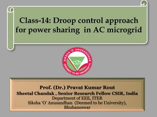 Prof. (Dr.) Pravat Kumar Rout
Sheetal Chandak , Senior Research Fellow CSIR, India
Department of EEE, ITER
Siksha ‘O’ Anusandhan (Deemed to be University),
Bhubaneswar
Class-14: Droop control approach
for power sharing in AC microgrid
 