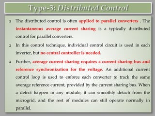 ❑ The distributed control is often applied to parallel converters . The
instantaneous average current sharing is a typically distributed
control for parallel converters.
❑ In this control technique, individual control circuit is used in each
inverter, but no central controller is needed.
❑ Further, average current sharing requires a current sharing bus and
reference synchronization for the voltage. An additional current
control loop is used to enforce each converter to track the same
average reference current, provided by the current sharing bus. When
a defect happen in any module, it can smoothly detach from the
microgrid, and the rest of modules can still operate normally in
parallel.
 