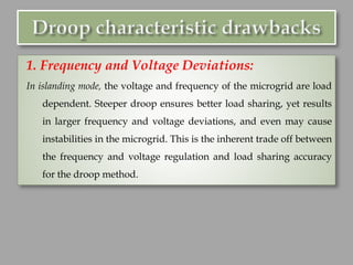 1. Frequency and Voltage Deviations:
In islanding mode, the voltage and frequency of the microgrid are load
dependent. Steeper droop ensures better load sharing, yet results
in larger frequency and voltage deviations, and even may cause
instabilities in the microgrid. This is the inherent trade off between
the frequency and voltage regulation and load sharing accuracy
for the droop method.
 